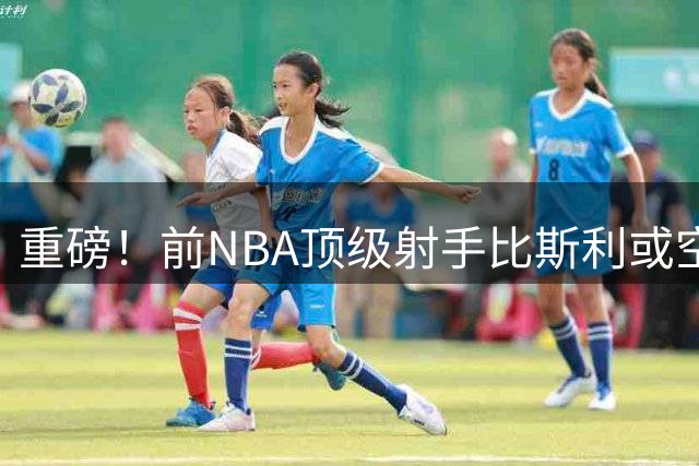 重磅！前NBA顶级射手比斯利或空降CBA 广东男篮引援名单曝光